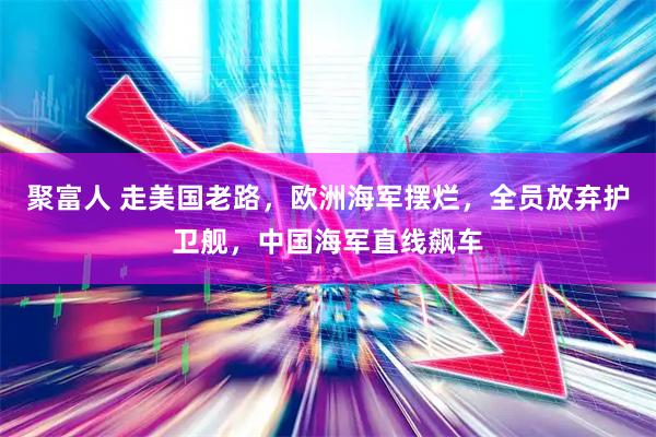 聚富人 走美国老路，欧洲海军摆烂，全员放弃护卫舰，中国海军直线飙车