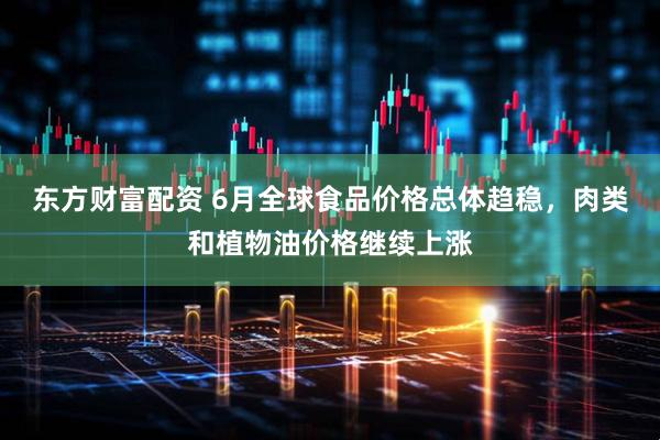 东方财富配资 6月全球食品价格总体趋稳，肉类和植物油价格继续上涨