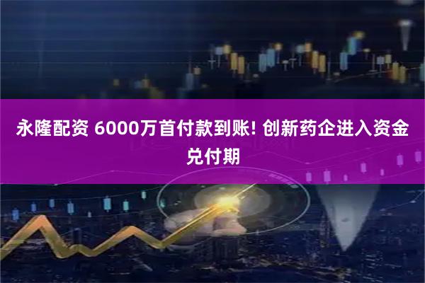 永隆配资 6000万首付款到账! 创新药企进入资金兑付期