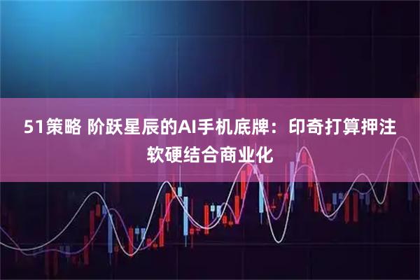 51策略 阶跃星辰的AI手机底牌：印奇打算押注软硬结合商业化