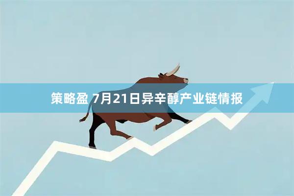 策略盈 7月21日异辛醇产业链情报
